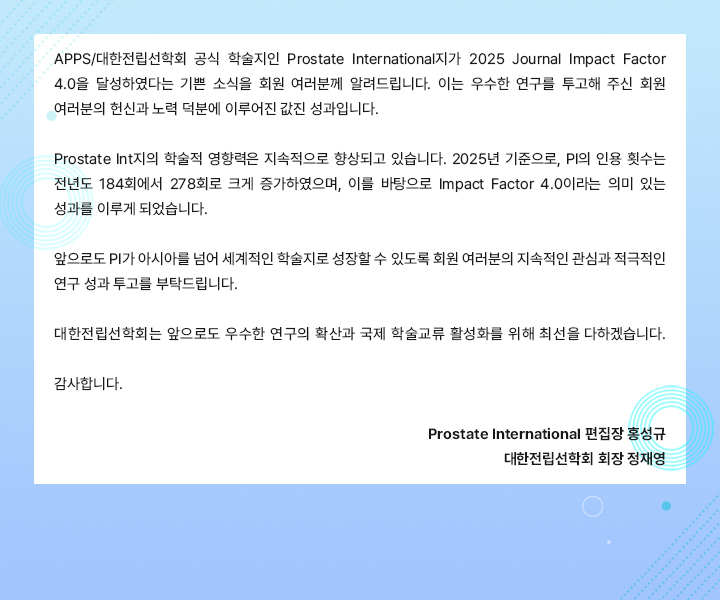 APPS/대한전립선학회 공식 학술지인 Prostate International지가 2025 Journal Impact Factor 4.0을 달성했다는 기쁜 소식을 회원 여러분께 알려드립니다. 이는 우수한 연구를 투고해 주신 회원 여러분의 헌신과 노력 덕분에 이루어진 값진 성과입니다. Prostate Int지의 학술적 영향력은 지속적으로 향상되고 있습니다. 2025년 기준으로, PI의 인용 횟수는 전년도 184회에서 278회로 크게 증가하였으며, 이를 바탕으로 Impacct Factor 4.0이라는 의미 있는 성과를 이루게 되었습니다. 앞으로도 PI가 아시아를 넘어 세계적인 학술지로 성장할 수 있도록 회원 여러분의 지속적인 관심과 적극적인 연구 성과 투고를 부탁드립니다. 대한전립선학회는 앞으로도 우수한 연구의 확산과 국제 학술교류 활성화를 위해 최근을 다하겠습니다. 감사합니다. / Prostate International 편집장 홍성규, 대한전립선학회 회장 정재영